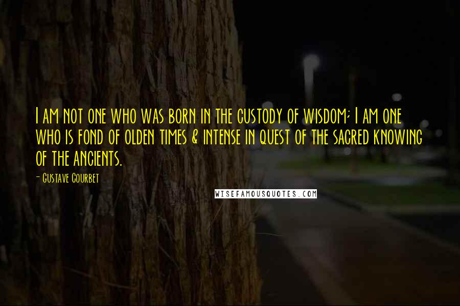 Gustave Courbet Quotes: I am not one who was born in the custody of wisdom; I am one who is fond of olden times & intense in quest of the sacred knowing of the ancients.