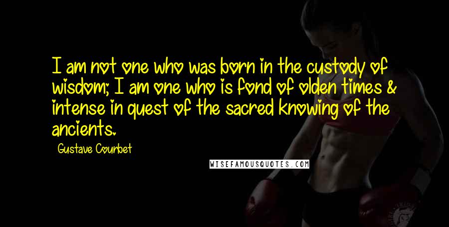 Gustave Courbet Quotes: I am not one who was born in the custody of wisdom; I am one who is fond of olden times & intense in quest of the sacred knowing of the ancients.