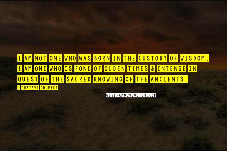 Gustave Courbet Quotes: I am not one who was born in the custody of wisdom; I am one who is fond of olden times & intense in quest of the sacred knowing of the ancients.