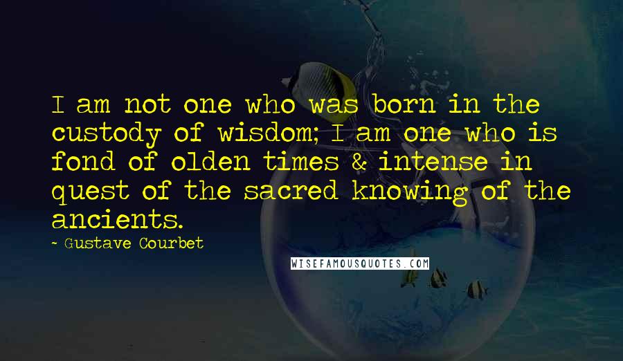 Gustave Courbet Quotes: I am not one who was born in the custody of wisdom; I am one who is fond of olden times & intense in quest of the sacred knowing of the ancients.