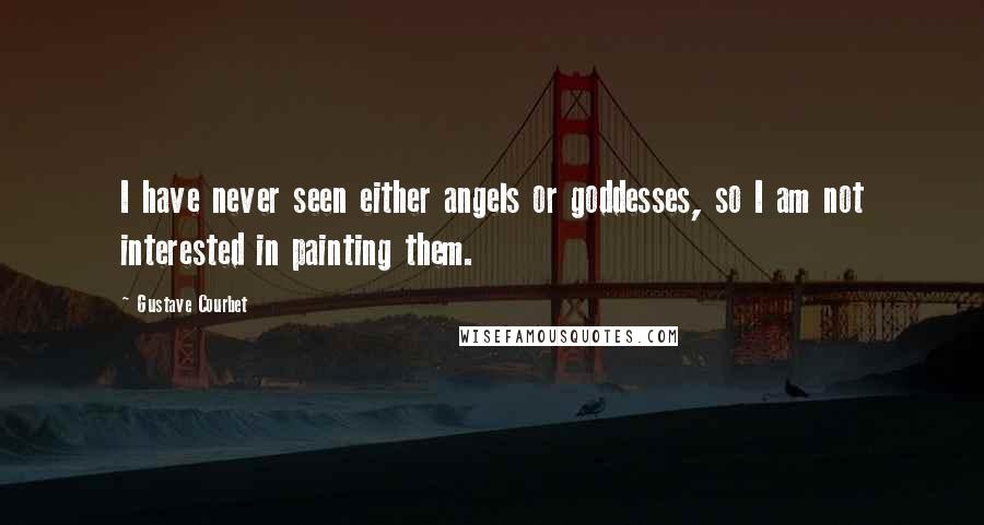 Gustave Courbet Quotes: I have never seen either angels or goddesses, so I am not interested in painting them.