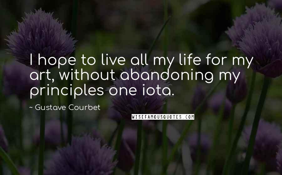 Gustave Courbet Quotes: I hope to live all my life for my art, without abandoning my principles one iota.