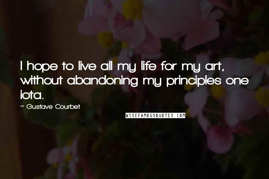 Gustave Courbet Quotes: I hope to live all my life for my art, without abandoning my principles one iota.