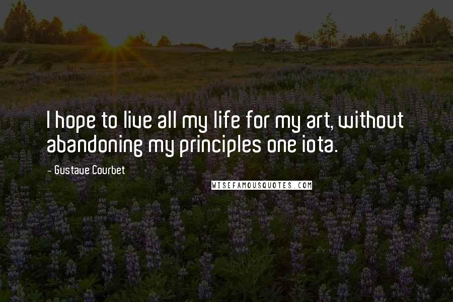 Gustave Courbet Quotes: I hope to live all my life for my art, without abandoning my principles one iota.