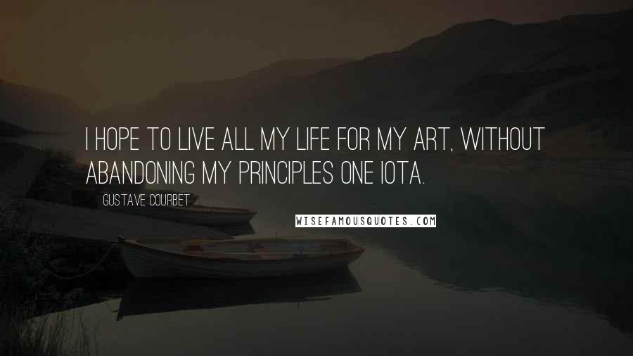 Gustave Courbet Quotes: I hope to live all my life for my art, without abandoning my principles one iota.