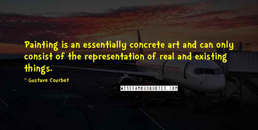 Gustave Courbet Quotes: Painting is an essentially concrete art and can only consist of the representation of real and existing things.