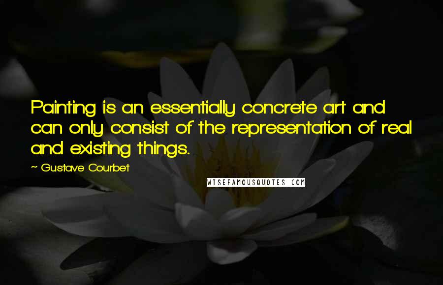 Gustave Courbet Quotes: Painting is an essentially concrete art and can only consist of the representation of real and existing things.