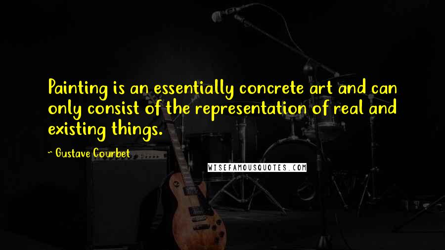 Gustave Courbet Quotes: Painting is an essentially concrete art and can only consist of the representation of real and existing things.