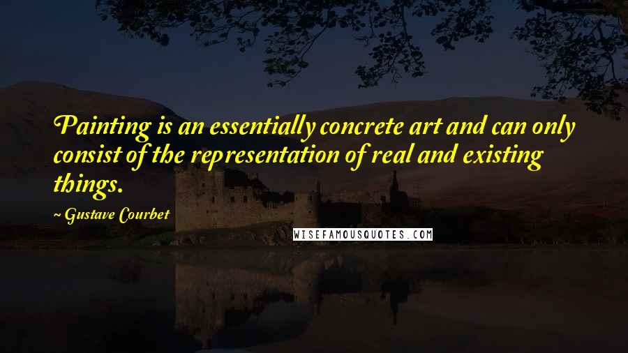 Gustave Courbet Quotes: Painting is an essentially concrete art and can only consist of the representation of real and existing things.