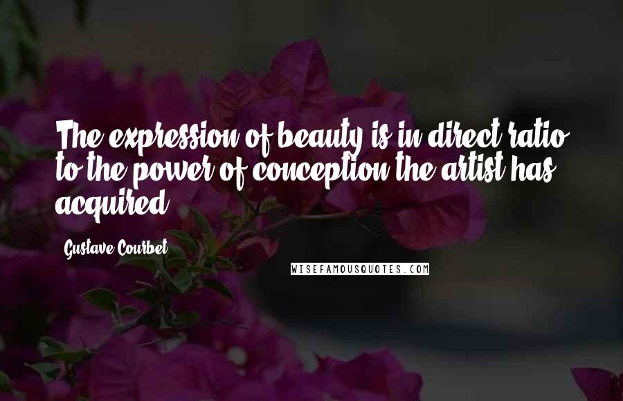 Gustave Courbet Quotes: The expression of beauty is in direct ratio to the power of conception the artist has acquired.