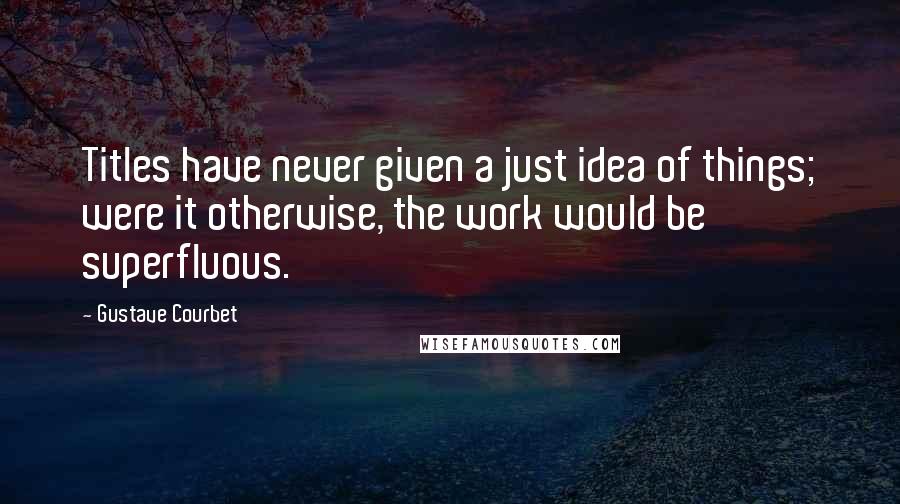 Gustave Courbet Quotes: Titles have never given a just idea of things; were it otherwise, the work would be superfluous.
