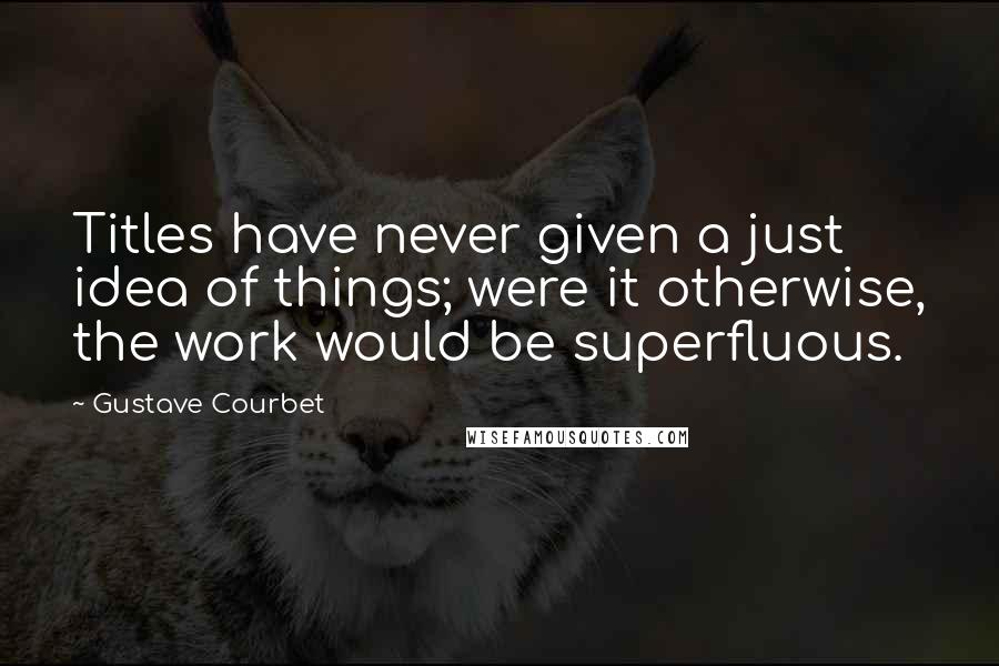 Gustave Courbet Quotes: Titles have never given a just idea of things; were it otherwise, the work would be superfluous.