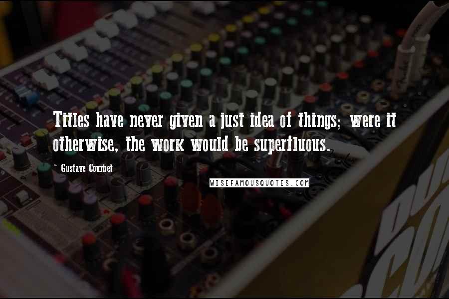 Gustave Courbet Quotes: Titles have never given a just idea of things; were it otherwise, the work would be superfluous.