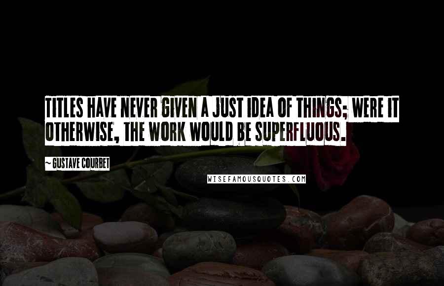 Gustave Courbet Quotes: Titles have never given a just idea of things; were it otherwise, the work would be superfluous.