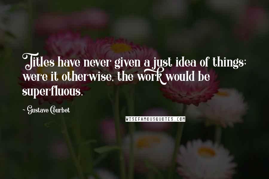 Gustave Courbet Quotes: Titles have never given a just idea of things; were it otherwise, the work would be superfluous.