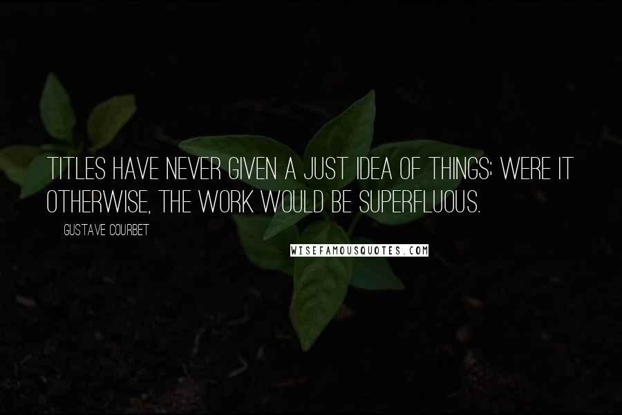 Gustave Courbet Quotes: Titles have never given a just idea of things; were it otherwise, the work would be superfluous.