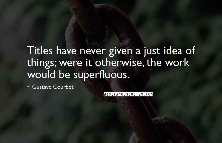 Gustave Courbet Quotes: Titles have never given a just idea of things; were it otherwise, the work would be superfluous.