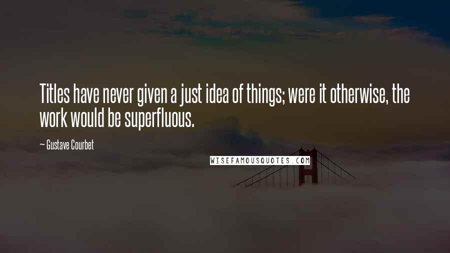 Gustave Courbet Quotes: Titles have never given a just idea of things; were it otherwise, the work would be superfluous.
