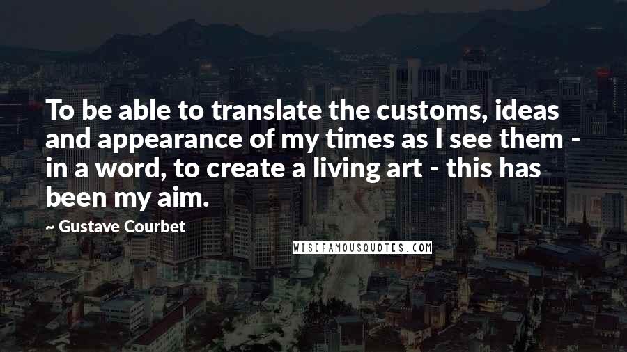 Gustave Courbet Quotes: To be able to translate the customs, ideas and appearance of my times as I see them - in a word, to create a living art - this has been my aim.