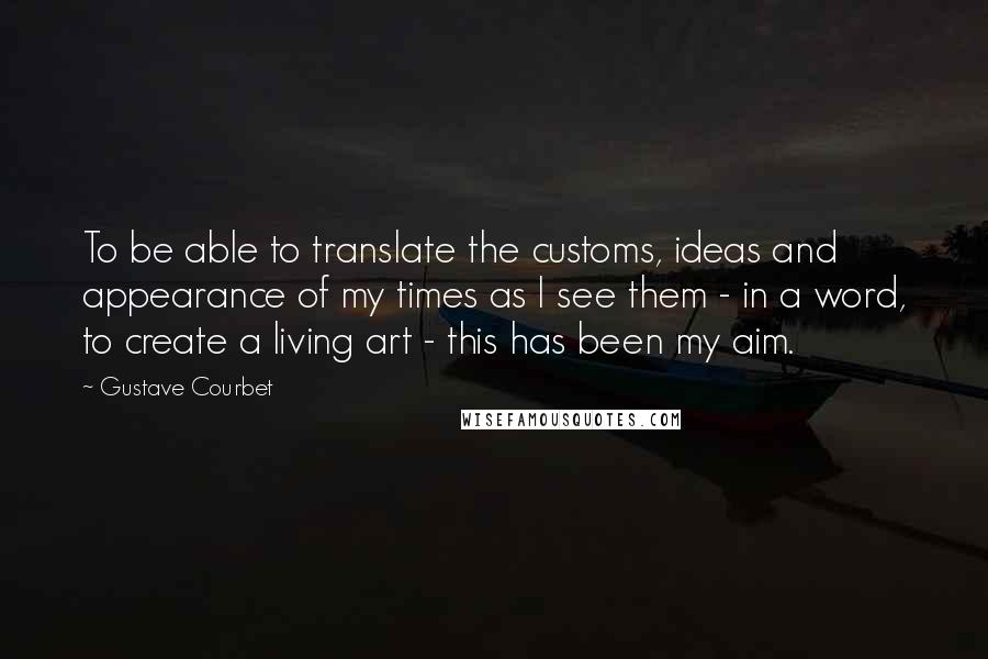 Gustave Courbet Quotes: To be able to translate the customs, ideas and appearance of my times as I see them - in a word, to create a living art - this has been my aim.