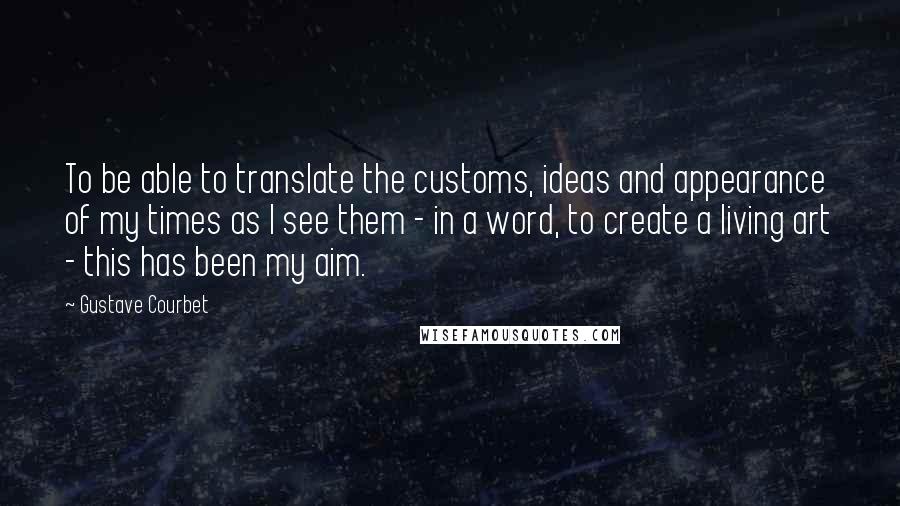 Gustave Courbet Quotes: To be able to translate the customs, ideas and appearance of my times as I see them - in a word, to create a living art - this has been my aim.