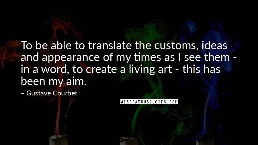 Gustave Courbet Quotes: To be able to translate the customs, ideas and appearance of my times as I see them - in a word, to create a living art - this has been my aim.