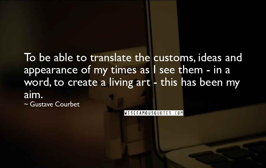 Gustave Courbet Quotes: To be able to translate the customs, ideas and appearance of my times as I see them - in a word, to create a living art - this has been my aim.