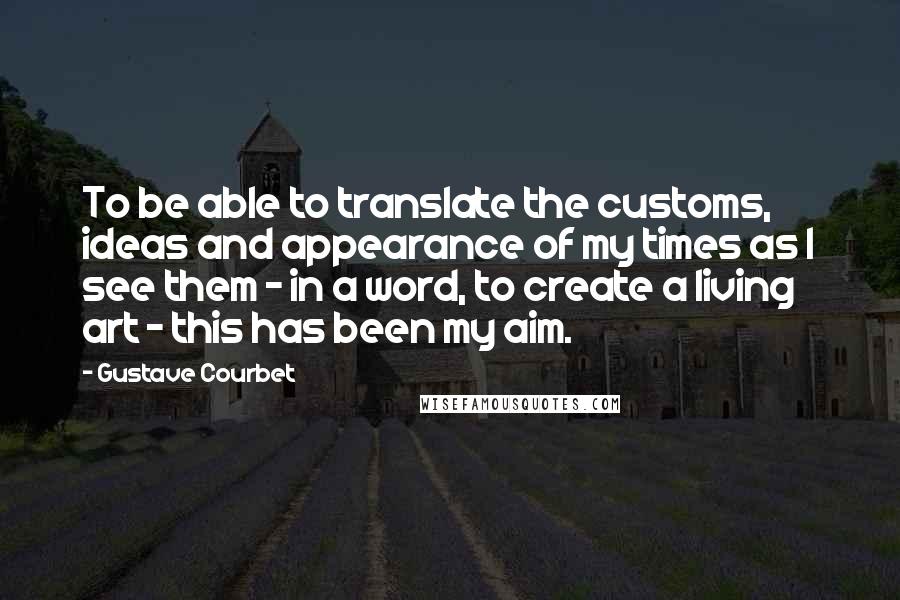 Gustave Courbet Quotes: To be able to translate the customs, ideas and appearance of my times as I see them - in a word, to create a living art - this has been my aim.