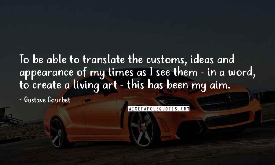 Gustave Courbet Quotes: To be able to translate the customs, ideas and appearance of my times as I see them - in a word, to create a living art - this has been my aim.