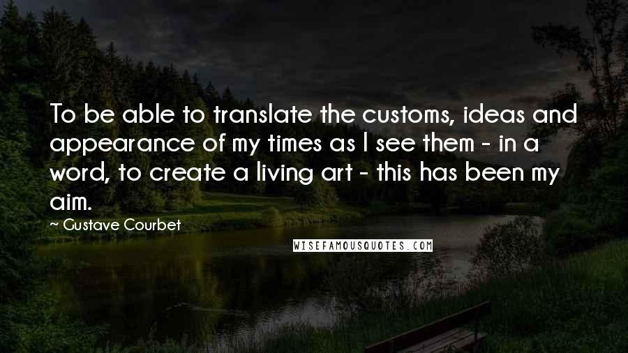 Gustave Courbet Quotes: To be able to translate the customs, ideas and appearance of my times as I see them - in a word, to create a living art - this has been my aim.