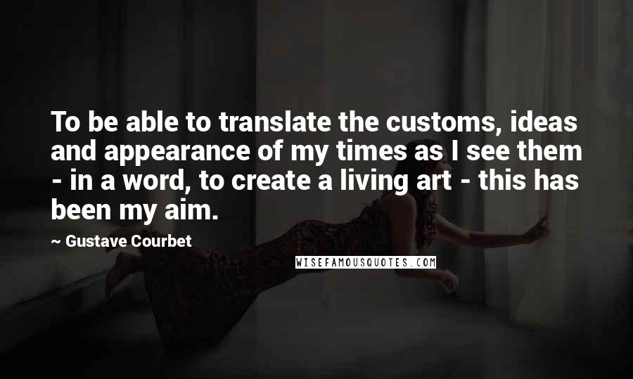 Gustave Courbet Quotes: To be able to translate the customs, ideas and appearance of my times as I see them - in a word, to create a living art - this has been my aim.