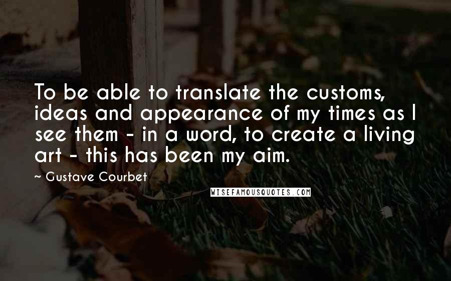 Gustave Courbet Quotes: To be able to translate the customs, ideas and appearance of my times as I see them - in a word, to create a living art - this has been my aim.