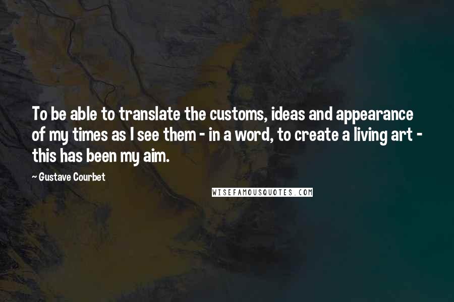 Gustave Courbet Quotes: To be able to translate the customs, ideas and appearance of my times as I see them - in a word, to create a living art - this has been my aim.