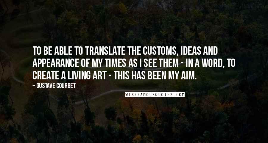 Gustave Courbet Quotes: To be able to translate the customs, ideas and appearance of my times as I see them - in a word, to create a living art - this has been my aim.