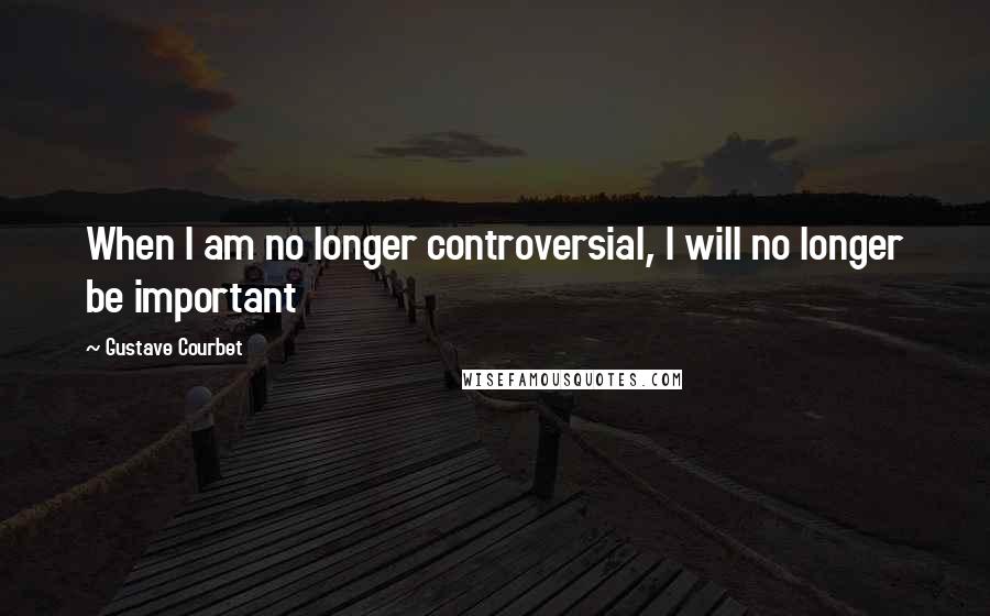 Gustave Courbet Quotes: When I am no longer controversial, I will no longer be important