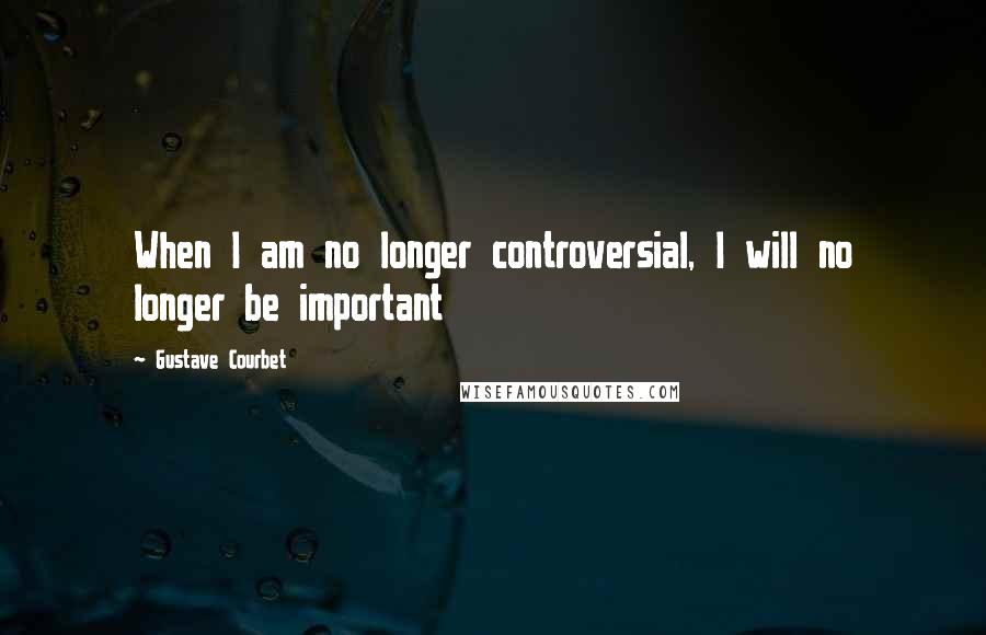 Gustave Courbet Quotes: When I am no longer controversial, I will no longer be important