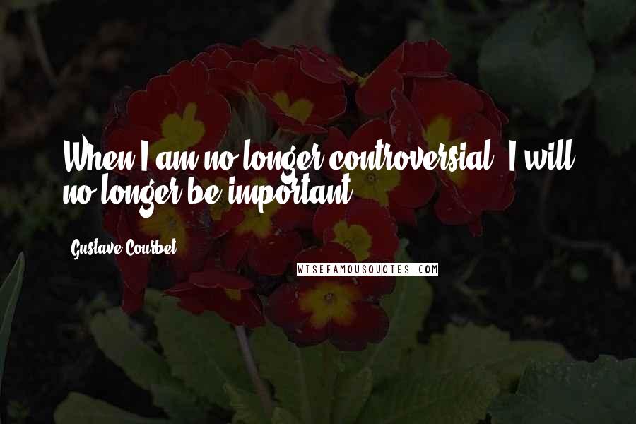 Gustave Courbet Quotes: When I am no longer controversial, I will no longer be important