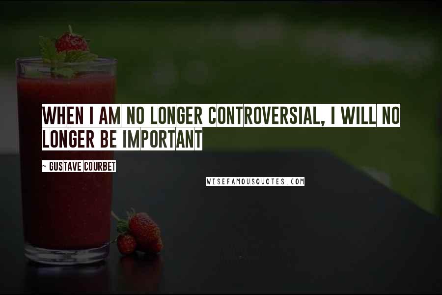 Gustave Courbet Quotes: When I am no longer controversial, I will no longer be important