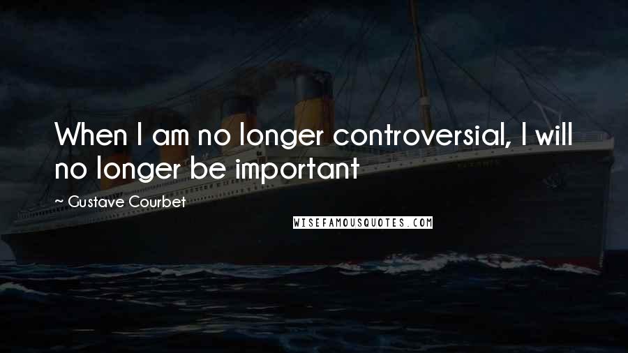 Gustave Courbet Quotes: When I am no longer controversial, I will no longer be important