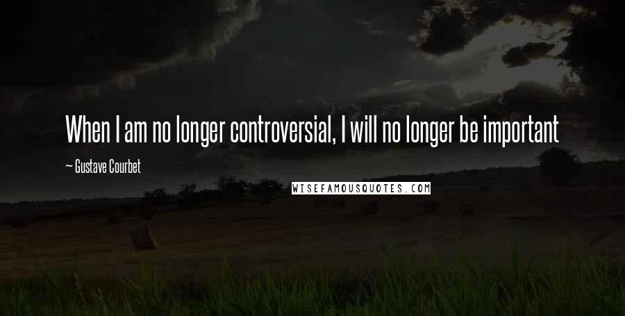 Gustave Courbet Quotes: When I am no longer controversial, I will no longer be important