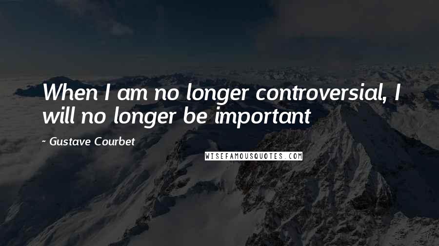 Gustave Courbet Quotes: When I am no longer controversial, I will no longer be important