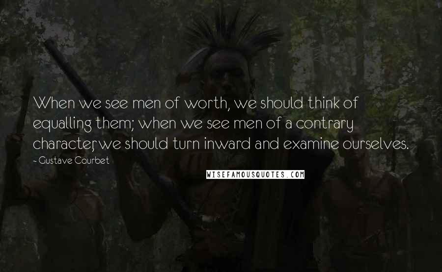 Gustave Courbet Quotes: When we see men of worth, we should think of equalling them; when we see men of a contrary character, we should turn inward and examine ourselves.