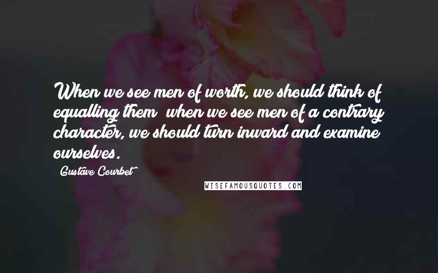 Gustave Courbet Quotes: When we see men of worth, we should think of equalling them; when we see men of a contrary character, we should turn inward and examine ourselves.