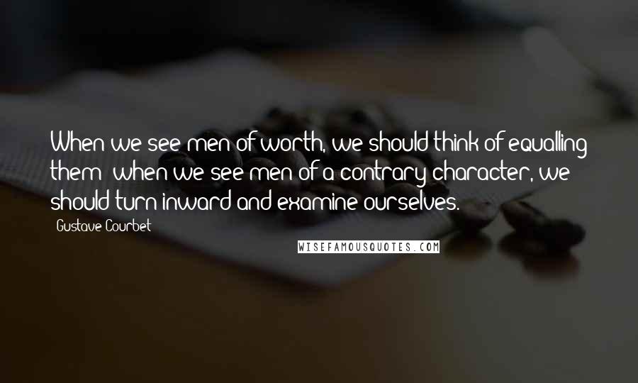 Gustave Courbet Quotes: When we see men of worth, we should think of equalling them; when we see men of a contrary character, we should turn inward and examine ourselves.