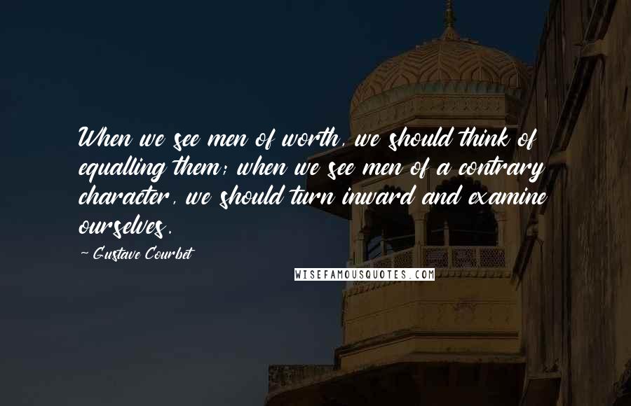 Gustave Courbet Quotes: When we see men of worth, we should think of equalling them; when we see men of a contrary character, we should turn inward and examine ourselves.