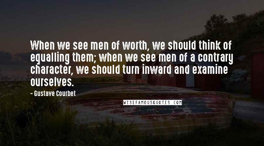 Gustave Courbet Quotes: When we see men of worth, we should think of equalling them; when we see men of a contrary character, we should turn inward and examine ourselves.