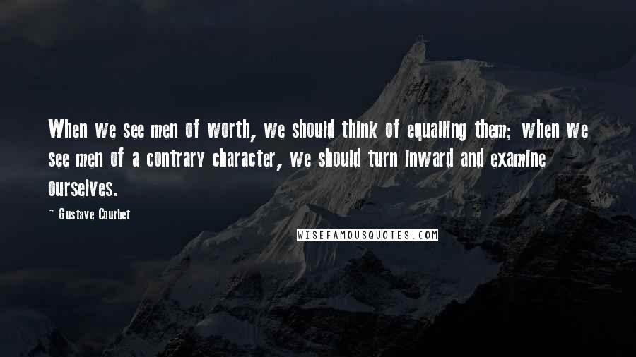 Gustave Courbet Quotes: When we see men of worth, we should think of equalling them; when we see men of a contrary character, we should turn inward and examine ourselves.