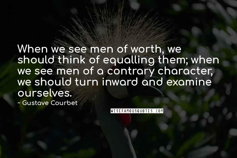 Gustave Courbet Quotes: When we see men of worth, we should think of equalling them; when we see men of a contrary character, we should turn inward and examine ourselves.