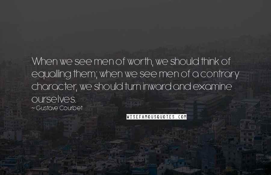 Gustave Courbet Quotes: When we see men of worth, we should think of equalling them; when we see men of a contrary character, we should turn inward and examine ourselves.