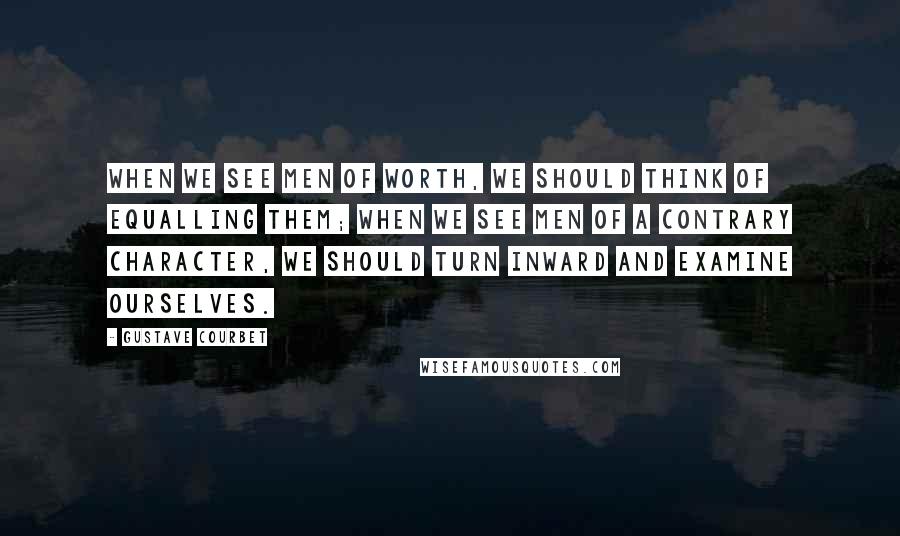 Gustave Courbet Quotes: When we see men of worth, we should think of equalling them; when we see men of a contrary character, we should turn inward and examine ourselves.